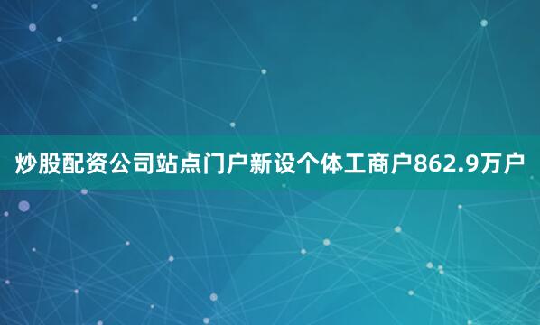 炒股配资公司站点门户新设个体工商户862.9万户