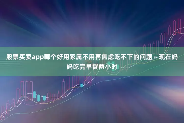 股票买卖app哪个好用家属不用再焦虑吃不下的问题～现在妈妈吃完早餐两小时